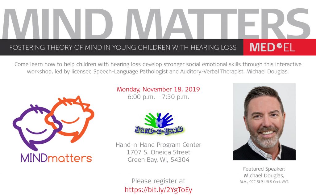 Postcard with white background, Mind Matters logo (two thought bubbles, one purple and one orange, styled to look like faces with smiles and hair, the orange one with a bow on top), Hand-n-Hand logo (two hands, one green and one blue, overlayed to look like a butterfly, a transparent white butterfly is superimposed in the middle), and a headshot of Michael Douglas (man with short dark hair, beard and mustache, wearing a white plaid collared shirt under a black sweater). Text reads: Mind Matters. Fostering Theory of Mind in Young Children with Hearing Loss. Med El. Come learn how to help children with hearing loss develop stronger social emotional skills through this interactive workshop, led by licensed Speech-Language Pathologist and Auditory-Verbal Therapist, Michael Douglas. Monday, November 18, 2019 6:00 p.m. - 7:30 p.m. Hand-n-Hand Program Center, 1707 S. Oneida Street, Green Bay, WI, 54304. Please register at https://bit.ly/2YgToEy. Featured Speaker: Michael Douglas, M.A., CCC-SLP, LSLS Cert. AVT.