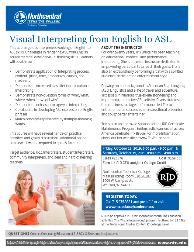 Flyer for the Visual Interpreting from English to ASL course at Northcentral Technical College (NTC). Header is blue with a white NTC logo in the upper left. A photo of two women communicating in ASL is in the lower left of the layout and the RID logo flanks the right side. Text reads: Visual Interpreting from English to ASL. This course guides interpreters working on English-to ASL skills. Challenges in rendering ASL from English source material develop visual thinking skills. Learners will be able to: Demonstrate application of interpreting process, content, place, time, procedures, causes, and reasoning; Demonstrate increased classifier incorporation in interpreting; Demonstrate non-question forms of “who, what, where, when, how and why”; Demonstrate rich visual imagery in interpreting; Collaborate in developing ASL expression of English phrases; Match concepts represented by multiple-meaning words This course will have several hands-on practice activities and group discussions. Additional online coursework will be required to qualify for credit. Target audience: K-12 interpreters, student interpreters, community interpreters, and deaf and hard of hearing teachers. About the Instructor. For over twenty years, Trix Bruce has been teaching on educational, medical, and performance interpreting. She is a trusted instructor dedicated to empowering participants to reach their goals. Trix is also an extraordinary performing artist with a spirited audience-participation entertainment style. Drawing on her background in American Sign Language (ASL) Linguistics and a life of travel and adventure, Trix excels in hilarious true-to-life storytelling and impromptu, interactive ASL artistry. Diverse interests from business to stage performance led Trix to entrepreneurial success as an instructional presenter and sought-after entertainer. Trix is also an approved sponsor for the RID Certificate Maintenance Program. Enthusiastic learners all across America celebrate Trix Bruce! For more information, check out her website at www.TrixBruce.com. Friday, October 18, 2019; 6:00 p.m. - 9:00 p.m. & Saturday, October 19, 2019; 8:00 a.m. - 4:00 p.m. Class #23576 Cost: $159.05 Earn 1.5 RID CEU and/or 1 College Credit Northcentral Technical College Main Building Room E101/E102 1000 W. Campus Dr. Wausau, WI 54401. REGISTER TODAY. Call 715.675.3331 and press “1” or visit www.ntc.edu/ce/conferences. NTC is an approved RID CMP sponsor for continuing education activities. This “Visual Interpreting” program is offered for 1.5 CEUs at the Professional Studies Content Knowledge Level. QUESTIONS? Contact Continuing Education at 715.803.1230 or email ce@ntc.edu. Northcentral Technical College does not discriminate on the basis of race, color, national origin, sex, disability or age in employment, admissions or its programs or activities. The following person has been designated to handle inquiries regarding the College’s nondiscrimination policies: Equal Opportunity Officer, Northcentral Technical College, 1000 W. Campus Drive, Wausau, WI 54401. Phone: 715.803.1057, www.ntc.edu