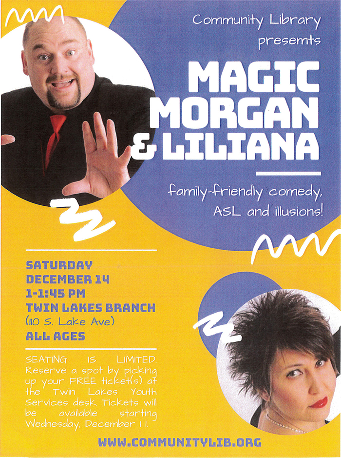 Promotional flyer. Background is golden yellow with a large purple circle in the upper right corner, the photo of a man with thinning dark hair and a goatee wearing a black suit, black shirt, and red neck tie cropped into a circle on the left, and a photo of a woman with short dark hair wearing black clothing, red lipstick, and a necklace cropped into a smaller circle in the lower right corner overlapping a small purple circle in the background. The text reads: Community Library presents Magic Morgan & Liliana. Family-friendly comedy, ASL and illusions! Saturday, December 14, 1-1:45pm. Twin Lakes Branch (110 S. Lake Ave). All ages. Seating is limited. Reserve a spot by picking up your FREE ticket(s) at the Twin Lakes Youth Services desk. Tickets will be available starting Wednesday, December 11. www.communitylib.org