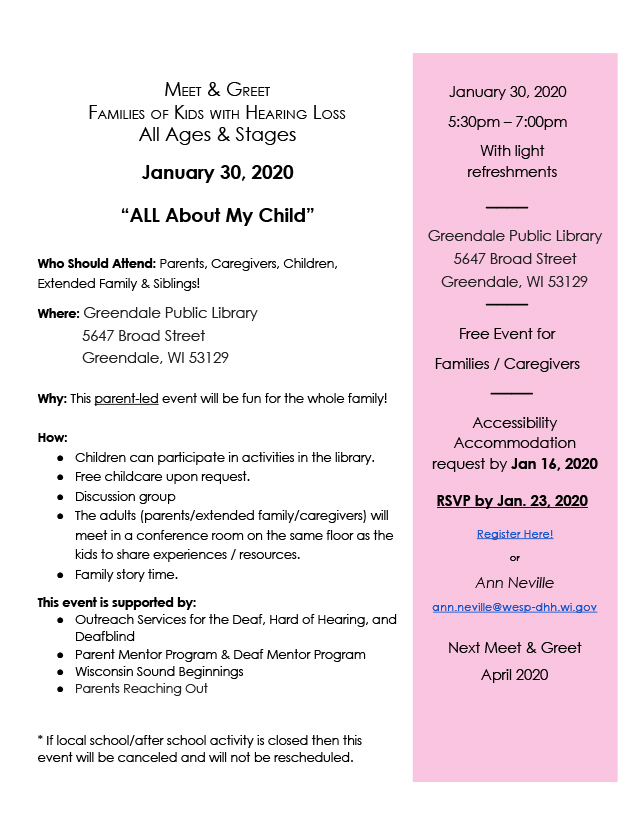 Flyer for family meet and greet on January 30, 2020 at Greendale Public Library from 5:30pm-7pm. Text reads: Meet & Greet, Families of Kids with Hearing Loss, All Ages & Stages. "All About My Child." Who should attend: Parents, caregivers, children, extended family & siblings! Where: Greendale Public Library, 5647 Broad Street, Greendale, WI 53129. Why: This parent-led event will be fun for the whole family! How: Children can participate in activities in the library; free childcare upon request; discussion group; the adults (parents/extended family/caregivers) will meet in a conference room on the same floor as the kids to share experiences/resources; family story time. This event is supported by: Outreach Services for the Deaf, Hard of Hearing, and Deafblind, Parent Mentor Program & Deaf Mentor Program, Wisconsin Sound Beginnings, and Parents Reaching Out. *If local school/after school activity is closed then this event will be canceled and will not be rescheduled. Right sidebar reads: January 30, 2020, 5:30pm-7pm, with light refreshments. Free event for families/caregivers. Accessibility accommodation request by Jan 16, 2020. RSVP by Jan 23, 2020. Register here! or Ann Neville, ann.neville@wesp-dhh.wi.gov. Next Meet & Greet, April 2020.