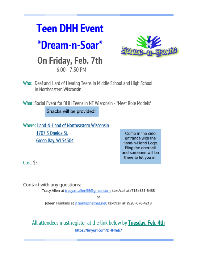 Flyer for Dream-n-Soar. The Hand-n-Hand logo (two hands overlapped in the shape of a butterfly with a butterfly illustration overlapped) is in the upper right corner. The text reads: Teen DHH Event, Dream-n-Soar. On Friday, Feb. 7th, 6:00-7:30pm. Who: Deaf and Hard of Hearing Teens in Middle School and High School in Northeastern Wisconsin. What: Social Event for DHH Teens in NE Wisconsin - Meet Role Models. Snacks will be provided! Where: Hand-N-Hand of Northeastern Wisconsin, 17-7 S Oneida St., Green Bay, WI 54304. Cost: $5 Contact with any questions: Tracy Allen at tracy.m.allen95@gmail.com, text/call at (715) 851-6438 or Joleen Hunkins at j1hunk@netnet.net, text/call at (920) 676-4218. All attendees must register at https://tinyurl.com/DHHfeb7 by Tuesday, Feb. 4th. Come in the side entrance with the Hand-n-Hand Logo. Ring the doorbell and someone will be there to let you in.