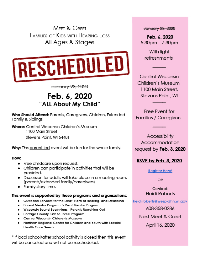 Flyer for family meet and greet on February 6, 2020 at Central Wisconsin Children's Museum in Stevens Point from 5:30pm-7:30pm. Text reads: Meet & Greet, Families of Kids with Hearing Loss, All Ages & Stages. "All About My Child." Who should attend: Parents, caregivers, children, extended family & siblings! Where: Central Wisconsin Children's Museum, 1100 Main Street, Stevens Point, WI 54481. Why: This parent-led event will be fun for the whole family! How: Children can play in the museum; free childcare upon request; discussion group with current topic; the adults (parents/extended family/caregivers) will meet in a conference room on the same floor as the kids to share experiences/resources; family story time. This event is supported by these programs and organizations: Outreach Services for the Deaf, Hard of Hearing, and Deafblind, Parent Mentor Program & Deaf Mentor Program, Wisconsin Sound Beginnings, Parents Reaching Out, Portage County Birth to Three Program, Central Wisconsin Children's Museum, and Northern Regional Center for Children and Youth with Special Health Care Needs. *If local school/after school activity is closed then this event will be canceled and will not be rescheduled. Right sidebar reads: February 6, 2020, 5:30pm-7:30pm, with light refreshments. Free event for families/caregivers. Accessibility accommodation request by Jan 9, 2020. RSVP by Jan 15, 2020. Register here! or Heidi Roberts, heidi.roberts@wesp-dhh.wi.gov, 608-358-0286. Next Meet & Greet, April 16, 2020.