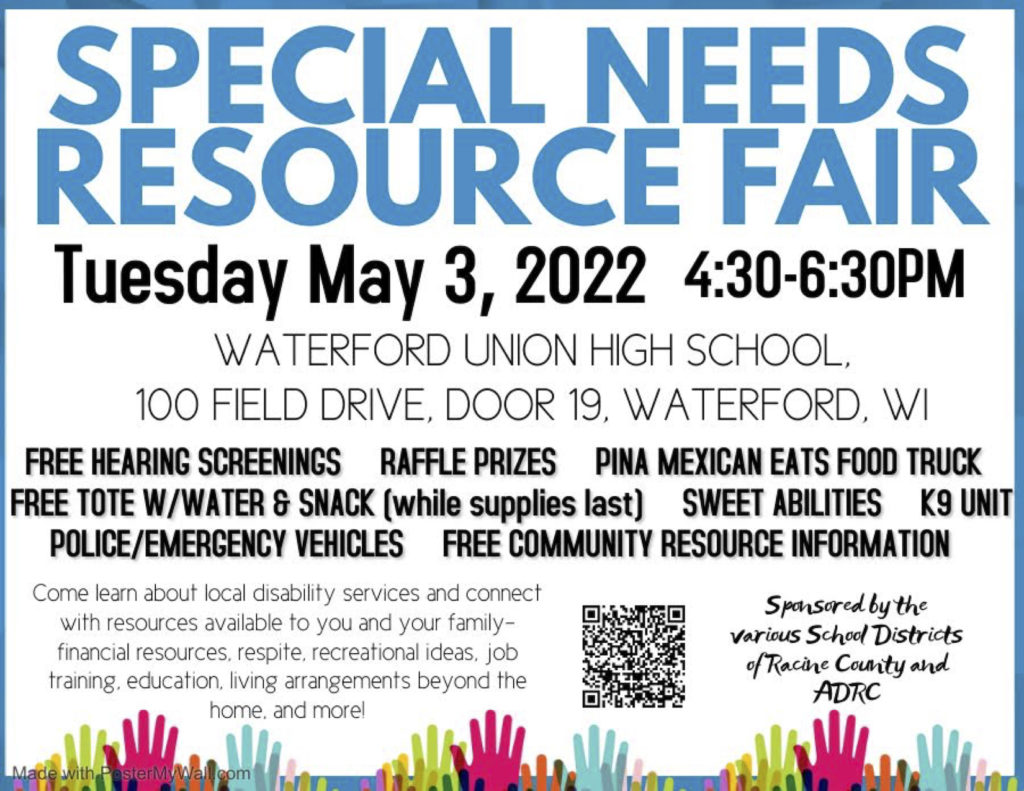 Flyer that reads "Special Needs Resource Fair, Tuesday May 3, 2022 4:30-6:30PM, WATERFORD UNION HIGH SCHOOL, 100 FIELD DRIVE, DOOR 19, WATERFORD, WI. FREE HEARING SCREENINGS, RAFFLE PRIZES, PINA MEXICAN EATS FOOD TRUCK, FREE TOTE W/WATER & SNACK (while supplies last), SWEET ABILITIES, K9 UNIT, POLICE/EMERGENCY VEHICLES, FREE COMMUNITY RESOURCE INFORMATION. Come learn about local disability services and connect with resources available to you and your family ­- financial resources. respite. recreational ideas. job training, education, living arrangements beyond the home. and more! Sponsored by the various school districts of Racine County and ADRC.