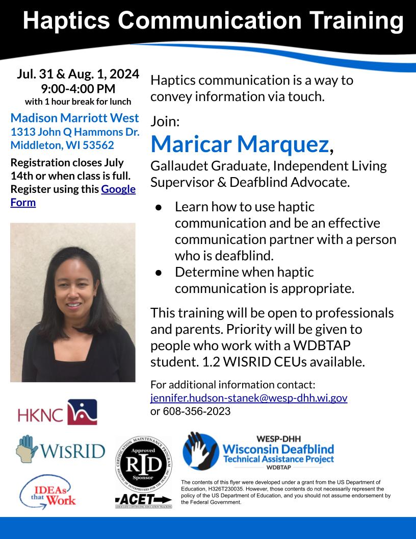 Haptics Communication Training July 31 & August 1, 2024 9-4 PM with 1 hour break for lunch.
Madison Marriott West
1313 John Q Hammons Dr.
Middleton, WI 53562
Haptics communication is a way to convey information via touch.

Join:
Maricar Marquez,
Gallaudet Graduate, Independent Living Supervisor & Deafblind Advocate.  

Learn how to use haptic communication and be an effective communication partner with a person who is deafblind. 
Determine when haptic communication is appropriate. 

This training will be open to professionals and parents. Priority will be given to people who work with a WDBTAP student. 1.2 WISRID CEUs available. 

For additional information contact:
jennifer.hudson-stanek@wesp-dhh.wi.gov
or 608-356-2023
