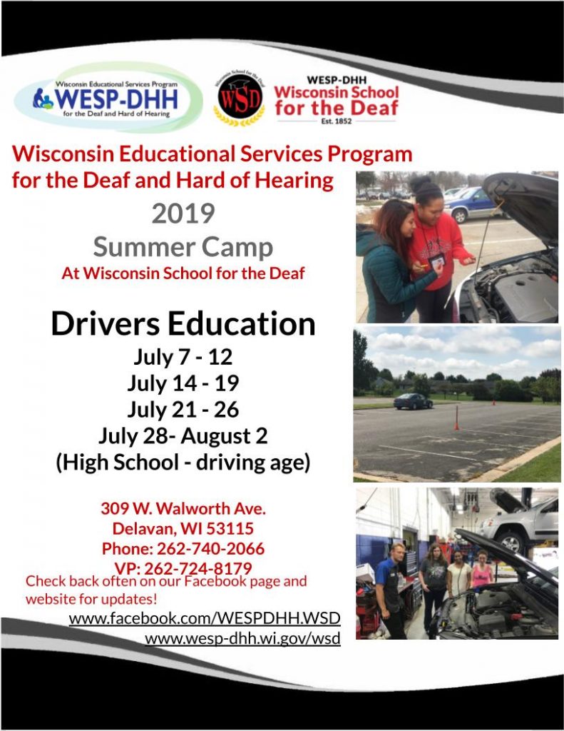Promotional flyer for Drivers Education Summer Camp. Header and footer include black and white wave design. The WESP-DHH and WSD logos are at the top, and there are three photos stacked on top of eachother on the right side: two young women checking the oil under the hood of a car; cones set up in a parking lot with a car parked in the distance, and three young women in a mechanic's shop, standing on the far side of a vehicle with the hood propped open, a mechanic standing in front of the vehicle. Text on the flyer includes: Wisconsin Educational Services Program for the Deaf and Hard of Hearing 2019 Summer Camp at Wisconsin School for the Deaf. Drivers Education, July 7-12, July 14-19, July 21-26, July 28-August 2 (High School - driving age). 309 W. Walworth Ave., Delavan, WI 53115, Phone: 262-740-2066, VP: 262-724-8179. Check back often on our Facebook page and website for updates! www.facebook.com/WESPDHH.WSD, www.wesp-dhh.wi.gov/wsd